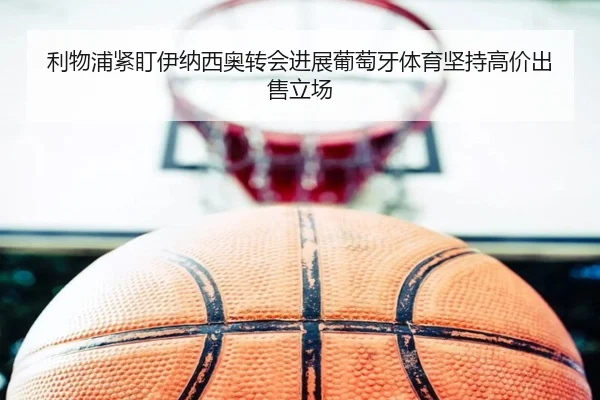 利物浦紧盯伊纳西奥转会进展葡萄牙体育坚持高价出售立场